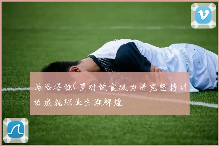 马洛塔称C罗对饮食极为讲究坚持训练成就职业生涯辉煌