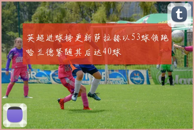 英超进球榜更新萨拉赫以53球领跑哈兰德紧随其后达40球