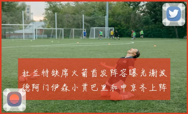 杜兰特缺席火箭首发阵容曝光谢泼德阿门伊森小贾巴里和申京齐上阵