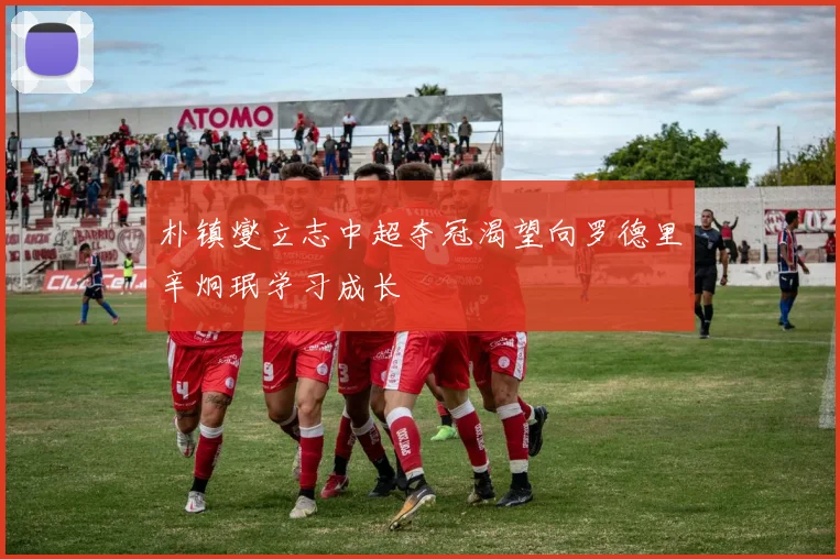 朴镇燮立志中超夺冠渴望向罗德里辛炯珉学习成长