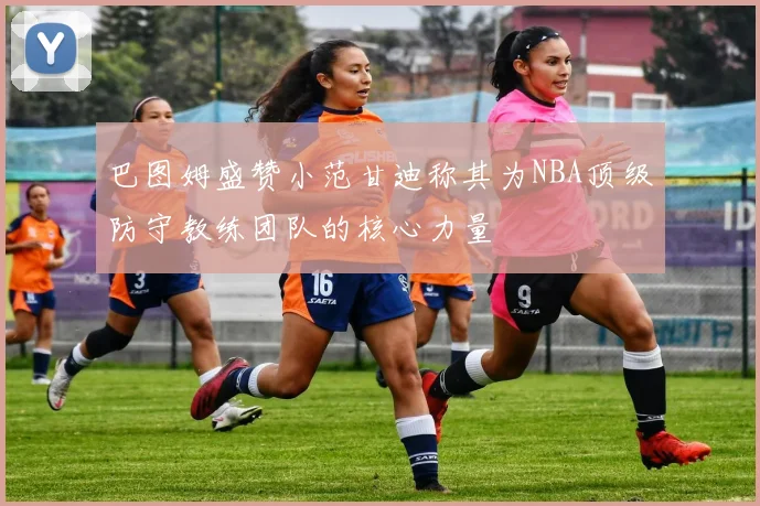 巴图姆盛赞小范甘迪称其为NBA顶级防守教练团队的核心力量