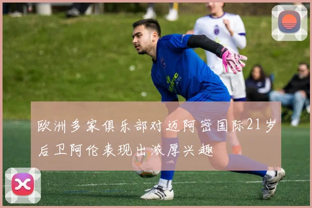 欧洲多家俱乐部对迈阿密国际21岁后卫阿伦表现出浓厚兴趣