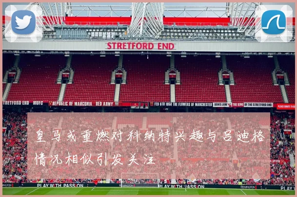 皇马或重燃对科纳特兴趣与吕迪格情况相似引发关注