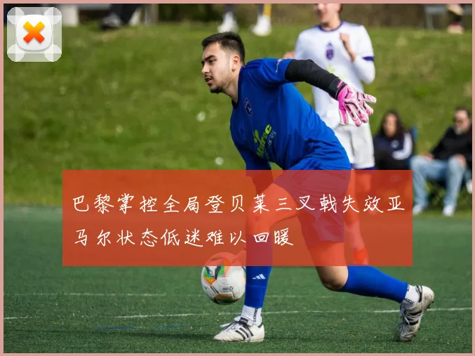 巴黎掌控全局登贝莱三叉戟失效亚马尔状态低迷难以回暖
