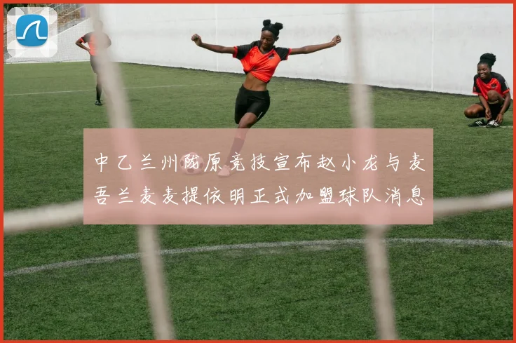 中乙兰州陇原竞技宣布赵小龙与麦吾兰麦麦提依明正式加盟球队消息