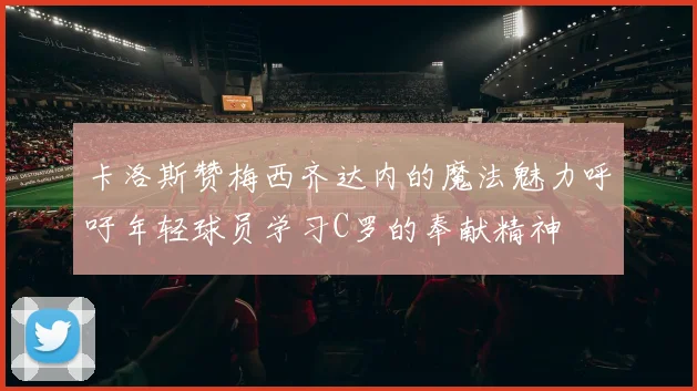卡洛斯赞梅西齐达内的魔法魅力呼吁年轻球员学习C罗的奉献精神