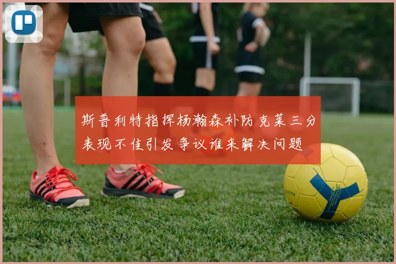 斯普利特指挥杨瀚森补防克莱三分表现不佳引发争议谁来解决问题