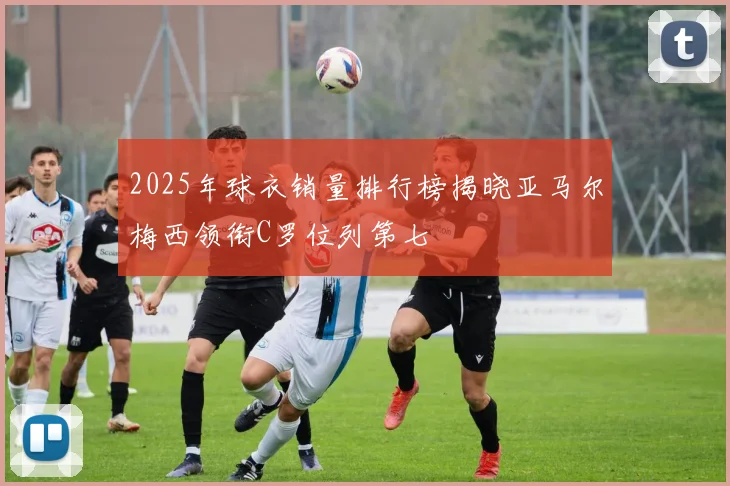 2025年球衣销量排行榜揭晓亚马尔梅西领衔C罗位列第七