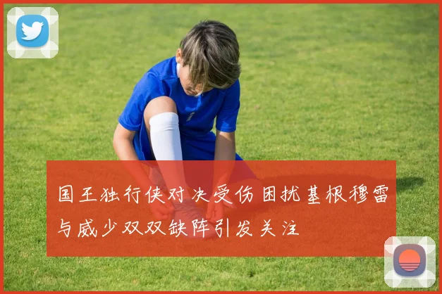 国王独行侠对决受伤困扰基根穆雷与威少双双缺阵引发关注