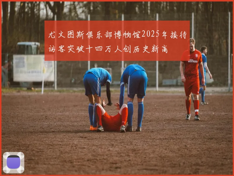 尤文图斯俱乐部博物馆2025年接待访客突破十四万人创历史新高