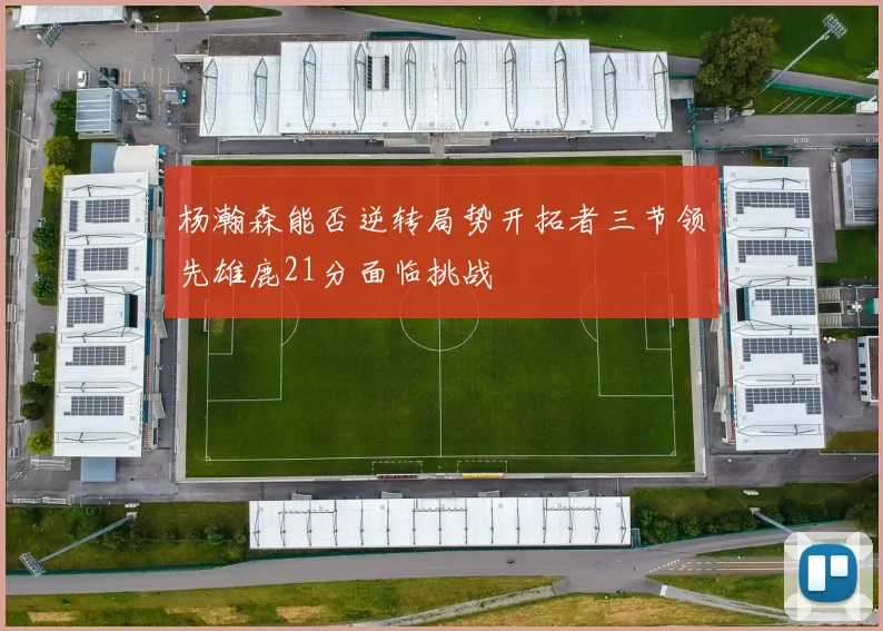 杨瀚森能否逆转局势开拓者三节领先雄鹿21分面临挑战