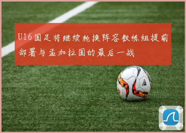 U16国足将继续轮换阵容教练组提前部署与孟加拉国的最后一战