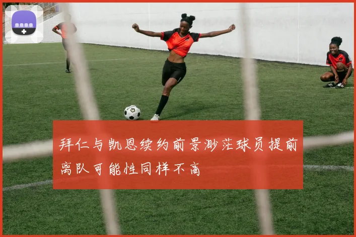 拜仁与凯恩续约前景渺茫球员提前离队可能性同样不高