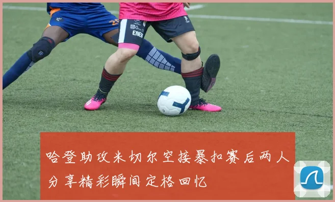 哈登助攻米切尔空接暴扣赛后两人分享精彩瞬间定格回忆