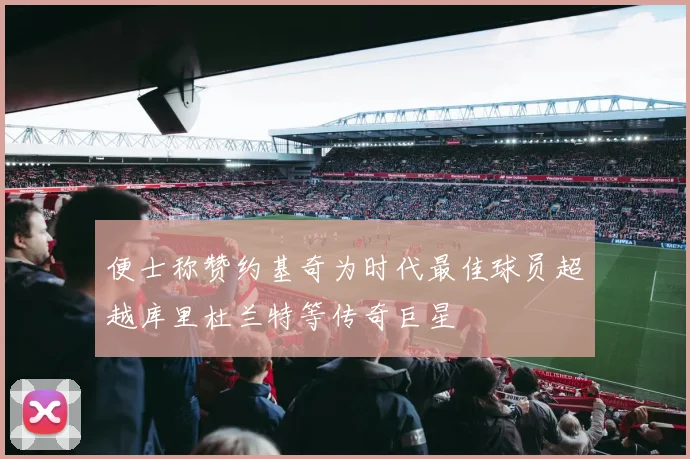 便士称赞约基奇为时代最佳球员超越库里杜兰特等传奇巨星