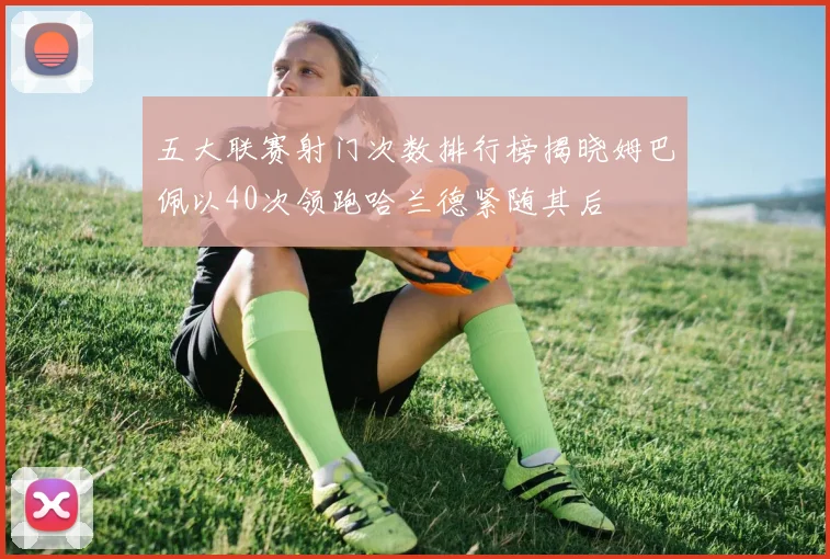 五大联赛射门次数排行榜揭晓姆巴佩以40次领跑哈兰德紧随其后