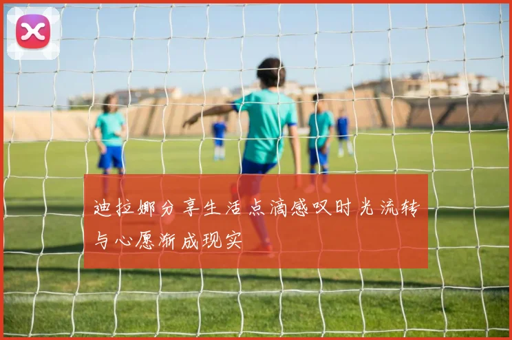 迪拉娜分享生活点滴感叹时光流转与心愿渐成现实