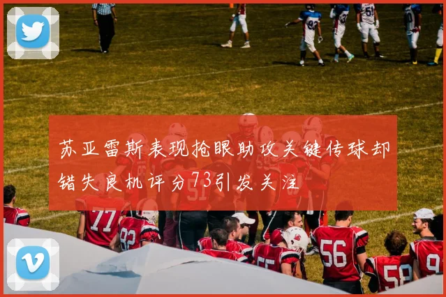 苏亚雷斯表现抢眼助攻关键传球却错失良机评分73引发关注