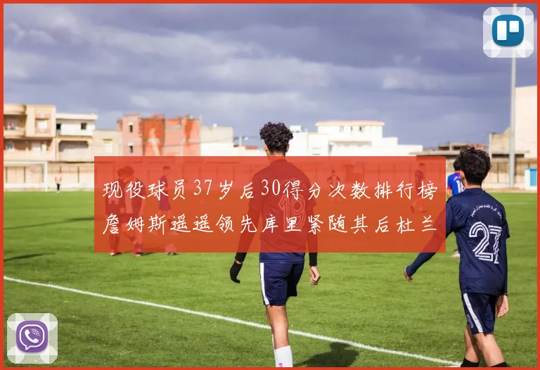 现役球员37岁后30得分次数排行榜詹姆斯遥遥领先库里紧随其后杜兰特位列第三